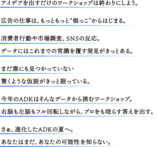 アイデアを出すだけのワークショップは終わりにしよう。広告の仕事は、もっともっと“根っこ”からはじまる。消費者行動や市場調査、SNSの反応。データにはこれまでの常識を覆す発見がきっとある。まだ誰にも見つかっていない驚くような仮説がきっと眠っている。今年のADKはそんなデータから挑むワークショップ。右脳も左脳もフル回転しながら、プロをも唸らす答えを出す。さぁ、進化したADKの夏へ。あなたはまだ、あなたの可能性を知らない。